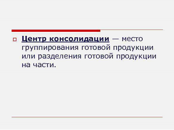 o Центр консолидации — место группирования готовой продукции или разделения готовой продукции на части.