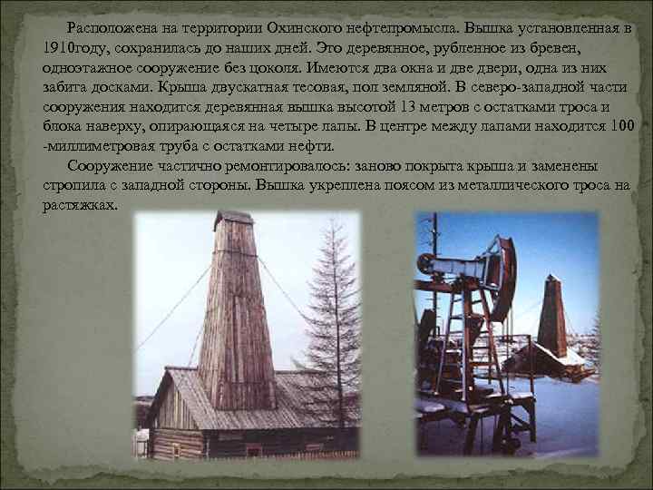 Расположена на территории Охинского нефтепромысла. Вышка установленная в 1910 году, сохранилась до наших дней.