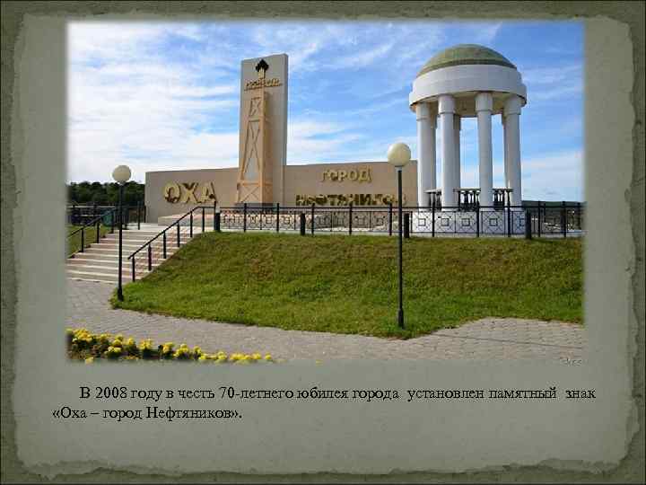 В 2008 году в честь 70 -летнего юбилея города установлен памятный знак «Оха –