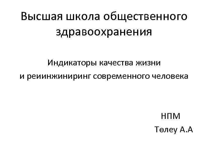 Высшая школа общественного здравоохранения Индикаторы качества жизни и реиинжиниринг современного человека НПМ Төлеу А.