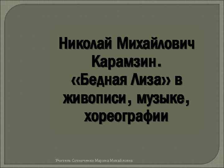 Николай Михайлович Карамзин. «Бедная Лиза» в живописи, музыке, хореографии Учитель Сотниченко Марина Михайловна 