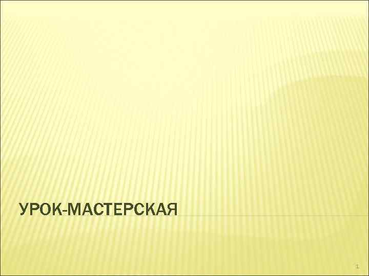 УРОК-МАСТЕРСКАЯ 1 
