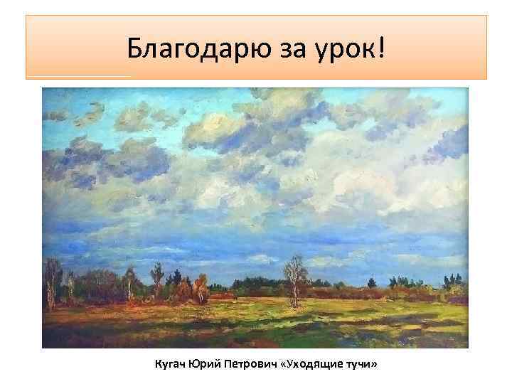 Благодарю за урок! Кугач Юрий Петрович «Уходящие тучи» 