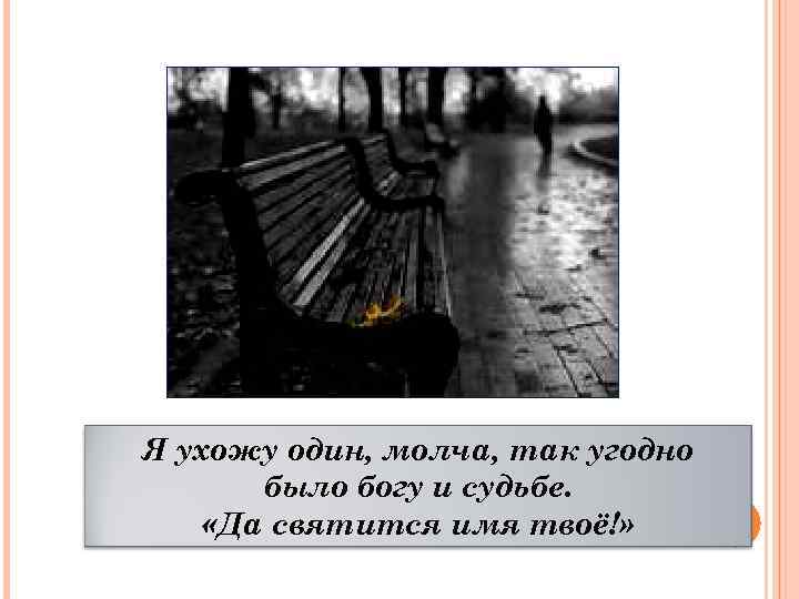 Я ухожу один, молча, так угодно было богу и судьбе. «Да святится имя твоё!»