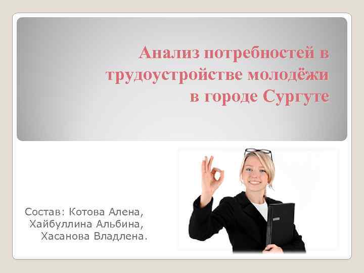 Анализ потребностей в трудоустройстве молодёжи в городе Сургуте Состав: Котова Алена, Хайбуллина Альбина, Хасанова