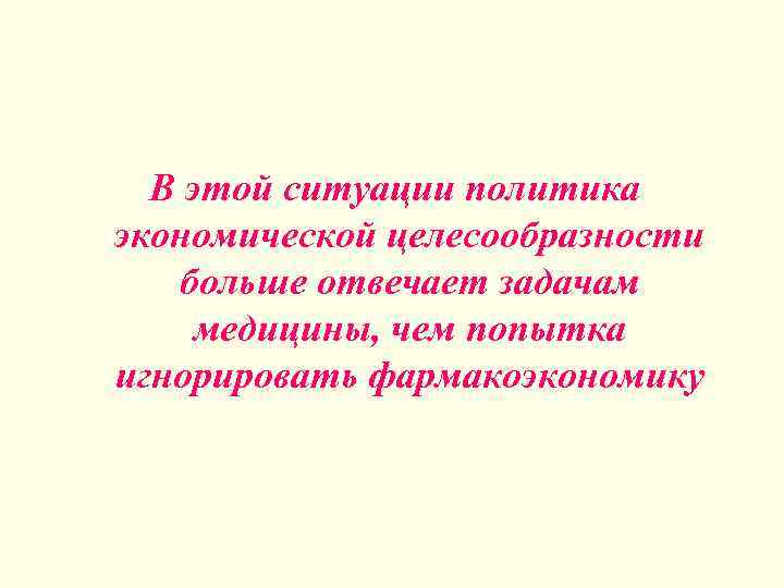 В этой ситуации политика экономической целесообразности больше отвечает задачам медицины, чем попытка игнорировать фармакоэкономику