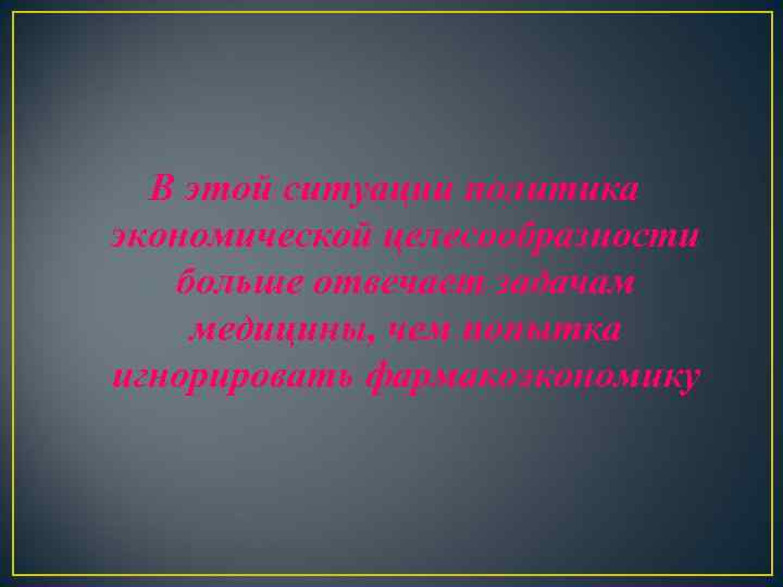 В этой ситуации политика экономической целесообразности больше отвечает задачам медицины, чем попытка игнорировать фармакоэкономику