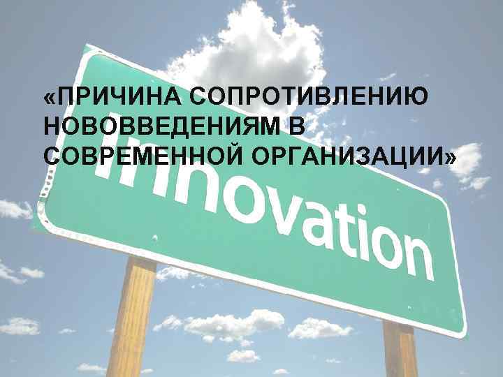  «ПРИЧИНА СОПРОТИВЛЕНИЮ НОВОВВЕДЕНИЯМ В СОВРЕМЕННОЙ ОРГАНИЗАЦИИ» 