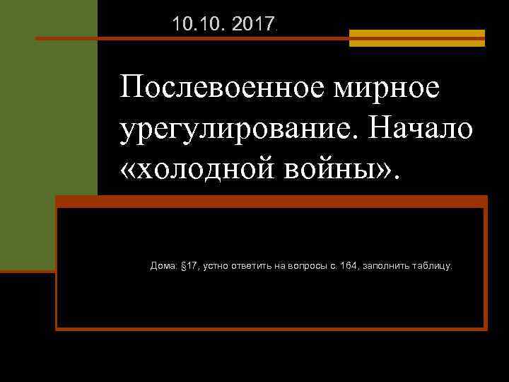 10. 2017. Послевоенное мирное урегулирование. Начало «холодной войны» . Дома: § 17, устно ответить