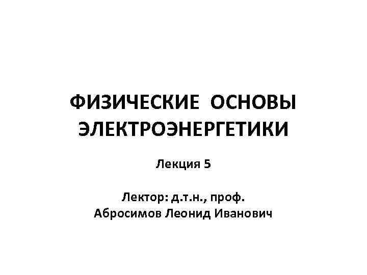 ФИЗИЧЕСКИЕ ОСНОВЫ ЭЛЕКТРОЭНЕРГЕТИКИ Лекция 5 Лектор: д. т. н. , проф. Абросимов Леонид Иванович