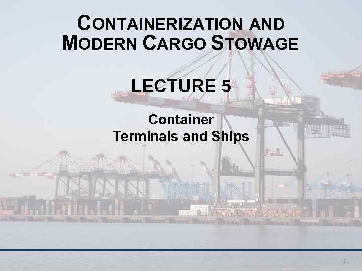 CONTAINERIZATION AND MODERN CARGO STOWAGE LECTURE 5 Container Terminals and Ships 1 