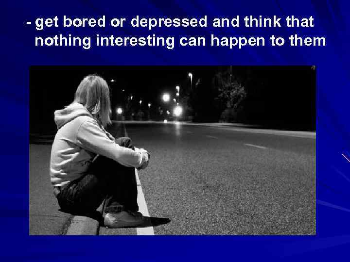 - get bored or depressed and think that nothing interesting can happen to them