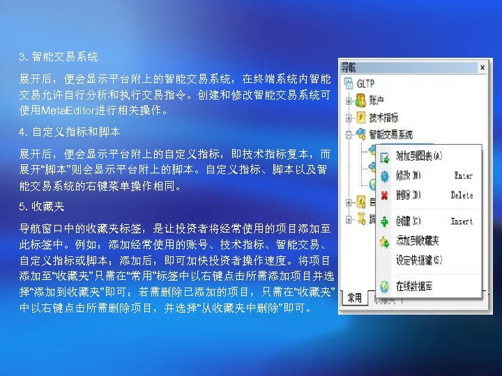 3. 智能交易系统 展开后，便会显示平台附上的智能交易系统，在终端系统内智能 交易允许自行分析和执行交易指令。创建和修改智能交易系统可 使用Meta. Editor进行相关操作。 4. 自定义指标和脚本 展开后，便会显示平台附上的自定义指标，即技术指标复本，而 展开“脚本”则会显示平台附上的脚本。自定义指标、脚本以及智 能交易系统的右键菜单操作相同。 5. 收藏夹 导航窗口中的收藏夹标签，是让投资者将经常使用的项目添加至