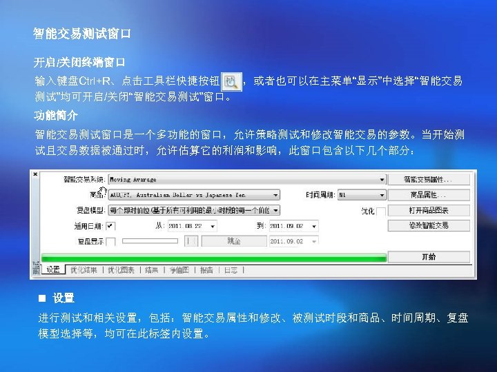 智能交易测试窗口 开启/关闭终端窗口 输入键盘Ctrl+R、点击 具栏快捷按钮 ，或者也可以在主菜单“显示”中选择“智能交易 测试”均可开启/关闭“智能交易测试”窗口。 功能简介 智能交易测试窗口是一个多功能的窗口，允许策略测试和修改智能交易的参数。当开始测 试且交易数据被通过时，允许估算它的利润和影响，此窗口包含以下几个部分： n 设置 进行测试和相关设置，包括：智能交易属性和修改、被测试时段和商品、时间周期、复盘 模型选择等，均可在此标签内设置。 