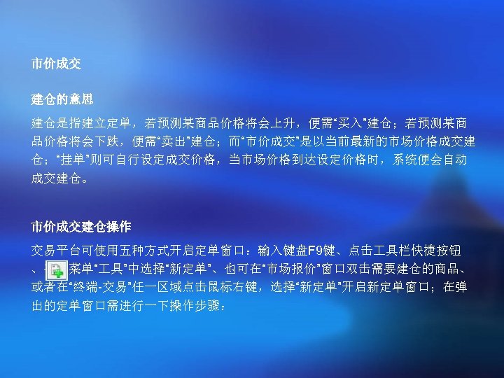 市价成交 建仓的意思 建仓是指建立定单，若预测某商品价格将会上升，便需“买入”建仓；若预测某商 品价格将会下跌，便需“卖出”建仓；而“市价成交”是以当前最新的市场价格成交建 仓；“挂单”则可自行设定成交价格，当市场价格到达设定价格时，系统便会自动 成交建仓。 市价成交建仓操作 交易平台可使用五种方式开启定单窗口：输入键盘F 9键、点击 具栏快捷按钮 、在主菜单“ 具”中选择“新定单”、也可在“市场报价”窗口双击需要建仓的商品、 或者在“终端-交易”任一区域点击鼠标右键，选择“新定单”开启新定单窗口；在弹 出的定单窗口需进行一下操作步骤：