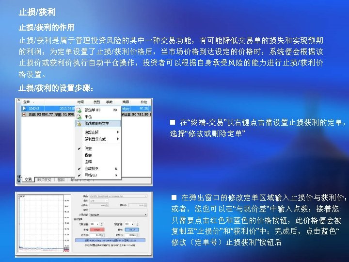 止损/获利的作用 止损/获利是属于管理投资风险的其中一种交易功能，有可能降低交易单的损失和实现预期 的利润；为定单设置了止损/获利价格后，当市场价格到达设定的价格时，系统便会根据该 止损价或获利价执行自动平仓操作，投资者可以根据自身承受风险的能力进行止损/获利价 格设置。 止损/获利的设置步骤： n 在“终端-交易”以右键点击需设置止损获利的定单， 选择“修改或删除定单” n 在弹出窗口的修改定单区域输入止损价与获利价； 或者，您也可以在“与现价差”中输入点数；接着您 只需要点击红色和蓝色的价格按钮，此价格便会被 复制至“止损价”和“获利价”中；完成后，点击蓝色“