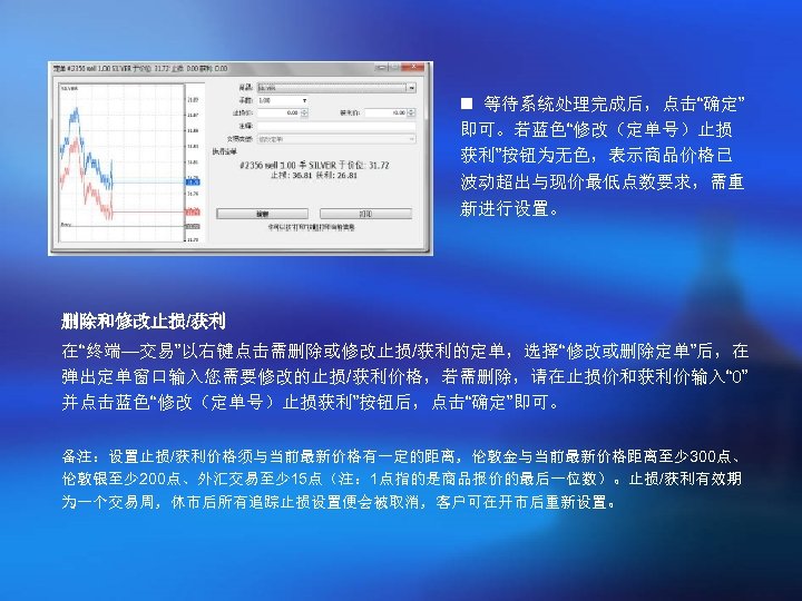 n 等待系统处理完成后，点击“确定” 即可。若蓝色“修改（定单号）止损 获利”按钮为无色，表示商品价格已 波动超出与现价最低点数要求，需重 新进行设置。 删除和修改止损/获利 在“终端—交易”以右键点击需删除或修改止损/获利的定单，选择“修改或删除定单”后，在 弹出定单窗口输入您需要修改的止损/获利价格，若需删除，请在止损价和获利价输入“ 0” 并点击蓝色“修改（定单号）止损获利”按钮后，点击“确定”即可。 备注：设置止损/获利价格须与当前最新价格有一定的距离，伦敦金与当前最新价格距离至少 300点、 伦敦银至少