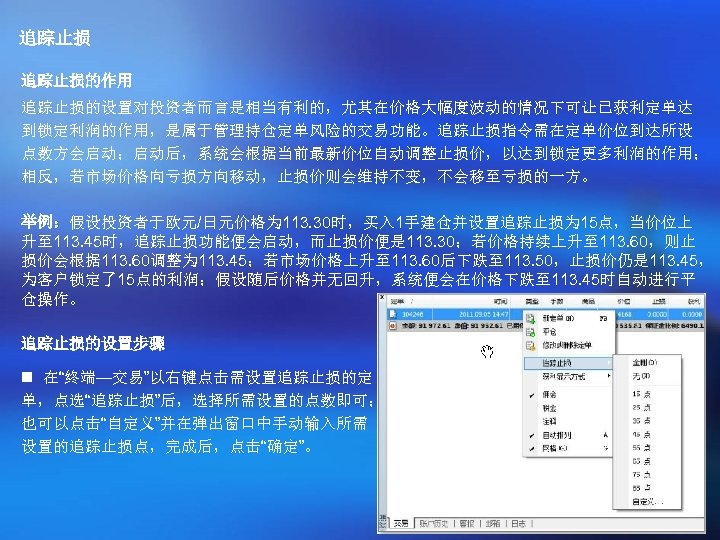追踪止损的作用 追踪止损的设置对投资者而言是相当有利的，尤其在价格大幅度波动的情况下可让已获利定单达 到锁定利润的作用，是属于管理持仓定单风险的交易功能。追踪止损指令需在定单价位到达所设 点数方会启动；启动后，系统会根据当前最新价位自动调整止损价，以达到锁定更多利润的作用； 相反，若市场价格向亏损方向移动，止损价则会维持不变，不会移至亏损的一方。 举例：假设投资者于欧元/日元价格为 113. 30时，买入 1手建仓并设置追踪止损为 15点，当价位上 升至 113. 45时，追踪止损功能便会启动，而止损价便是 113.