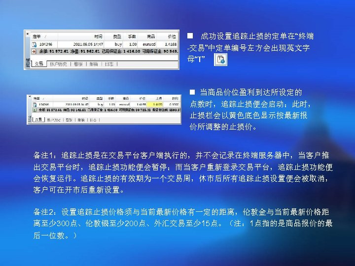n 成功设置追踪止损的定单在“终端 -交易”中定单编号左方会出现英文字 母“T” 。 n 当商品价位盈利到达所设定的 点数时，追踪止损便会启动；此时， 止损栏会以黄色底色显示按最新报 价所调整的止损价。 备注 1：追踪止损是在交易平台客户端执行的，并不会记录在终端服务器中，当客户推 出交易平台时，追踪止损功能便会暂停；而当客户重新登录交易平台，追踪止损功能便 会恢复运作。追踪止损的有效期为一个交易周，休市后所有追踪止损设置便会被取消，