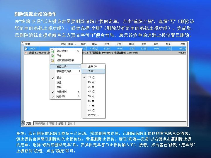 删除追踪止损的操作 在“终端-交易”以右键点击需要删除追踪止损的定单，点击“追踪止损”，选择“无”（删除该 张定单的追踪止损功能），或者选择“全删”（删除所有定单的追踪止损功能）。完成后， 已删除追踪止损单编号左方英文字母“T”便会消失，表示该定单的追踪止损设置已删除。 备注：若在删除前追踪止损指令已启动，完成删除操作后，已删除追踪止损栏的黄色底色会消失， 但止损价会停留在删除时的止损价位；若需删除止损价，请在“终端—交易”以右键点击需删除止损 的定单，选择“修改或删除定单”后，在弹出定单窗口止损价输入“ 0”；接着，点击蓝色“修改（定单号） 止损获利”按钮，点击“确定”即可。 
