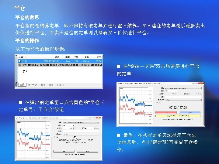 平仓 平仓的意思 平仓指的是结算定单，即不再持有该定单并进行盈亏结算。买入建仓的定单是以最新卖出 价位进行平仓；而卖出建仓的定单则以最新买入价位进行平仓。 平仓的操作 以下为平仓的操作步骤： n 在“终端—交易”双击您需要进行平仓 的定单 n 在弹出的定单窗口点击黄色的“平仓（ 定单号）于市价”按钮 n 最后，在执行定单区域显示平仓成
