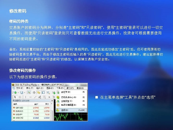 修改密码 密码的种类 交易账户的密码分为两种，分别是“主密码”和“只读密码”，使用“主密码”登录可以进行一切交 易操作，而使用“只读密码”登录则只可查看数据无法进行交易操作。投资者可根据需要使用 不同的密码登录。 备注：系统设置初始的“主密码”和“只读密码”是相同的，因此在您成功修改“主密码”后，仍可使用原有初 始密码登录交易平台，而由于修改主密码后输入的是“只读密码”，因此无法进行交易操作。建议您获得初 始密码后进行“主密码”和“只读密码”的修改，以保障交易账户安全性。 修改密码的操作 以下为修改密码的操作步骤： n 在主菜单选择“ 具”并点击“选项” 