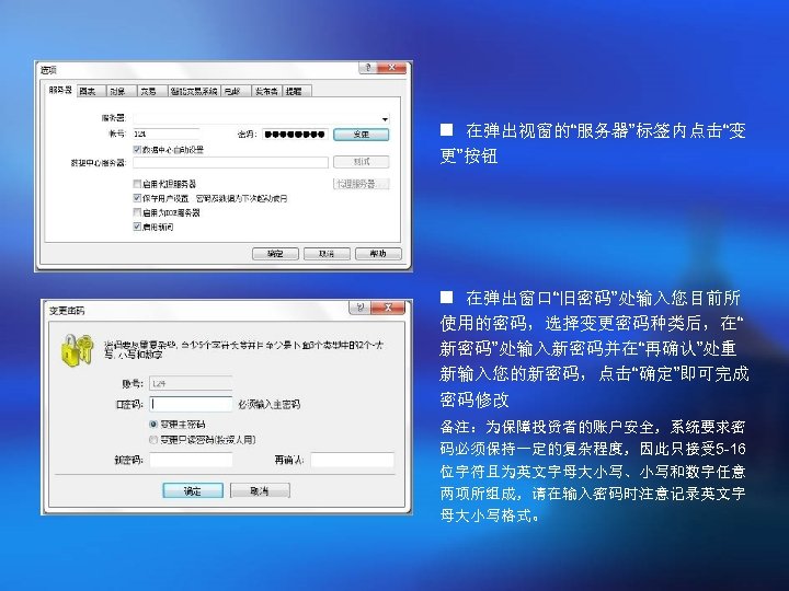 n 在弹出视窗的“服务器”标签内点击“变 更”按钮 n 在弹出窗口“旧密码”处输入您目前所 使用的密码，选择变更密码种类后，在“ 新密码”处输入新密码并在“再确认”处重 新输入您的新密码，点击“确定”即可完成 密码修改 备注：为保障投资者的账户安全，系统要求密 码必须保持一定的复杂程度，因此只接受 5 -16 位字符且为英文字母大小写、小写和数字任意
