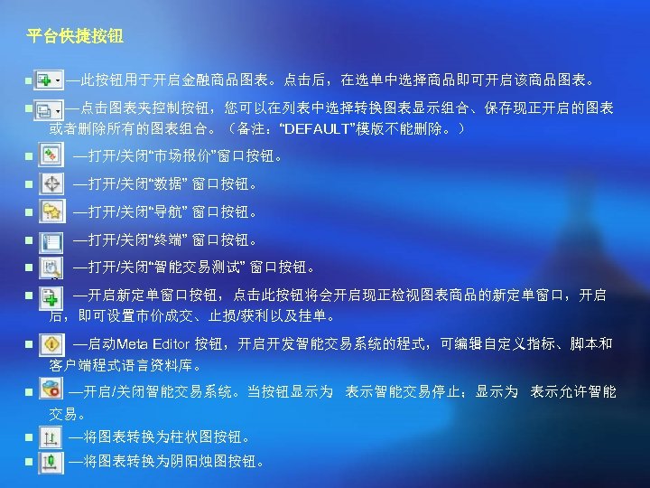 平台快捷按钮 n —此按钮用于开启金融商品图表。点击后，在选单中选择商品即可开启该商品图表。 n —点击图表夹控制按钮，您可以在列表中选择转换图表显示组合、保存现正开启的图表 或者删除所有的图表组合。（备注：“DEFAULT”模版不能删除。） n —打开/关闭“市场报价”窗口按钮。 n —打开/关闭“数据” 窗口按钮。 n —打开/关闭“导航” 窗口按钮。