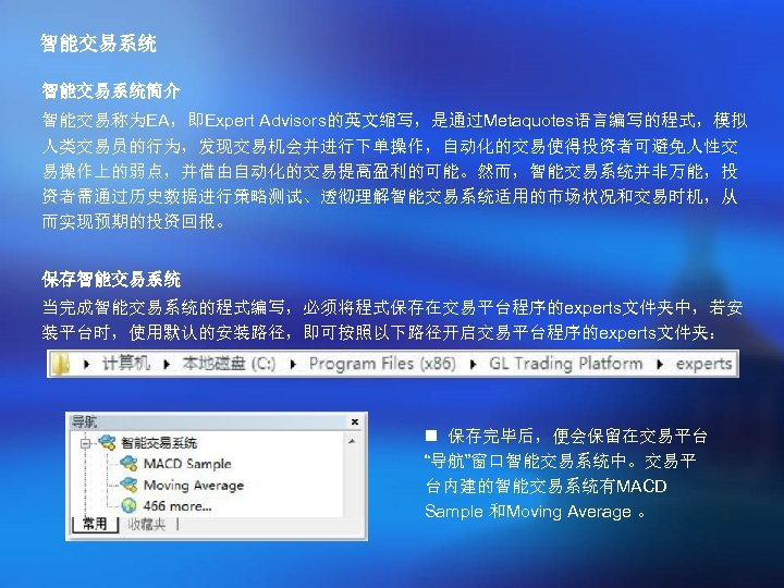 智能交易系统简介 智能交易称为EA，即Expert Advisors的英文缩写，是通过Metaquotes语言编写的程式，模拟 人类交易员的行为，发现交易机会并进行下单操作，自动化的交易使得投资者可避免人性交 易操作上的弱点，并借由自动化的交易提高盈利的可能。然而，智能交易系统并非万能，投 资者需通过历史数据进行策略测试、透彻理解智能交易系统适用的市场状况和交易时机，从 而实现预期的投资回报。 保存智能交易系统 当完成智能交易系统的程式编写，必须将程式保存在交易平台程序的experts文件夹中，若安 装平台时，使用默认的安装路径，即可按照以下路径开启交易平台程序的experts文件夹： n 保存完毕后，便会保留在交易平台 “导航”窗口智能交易系统中。交易平 台内建的智能交易系统有MACD