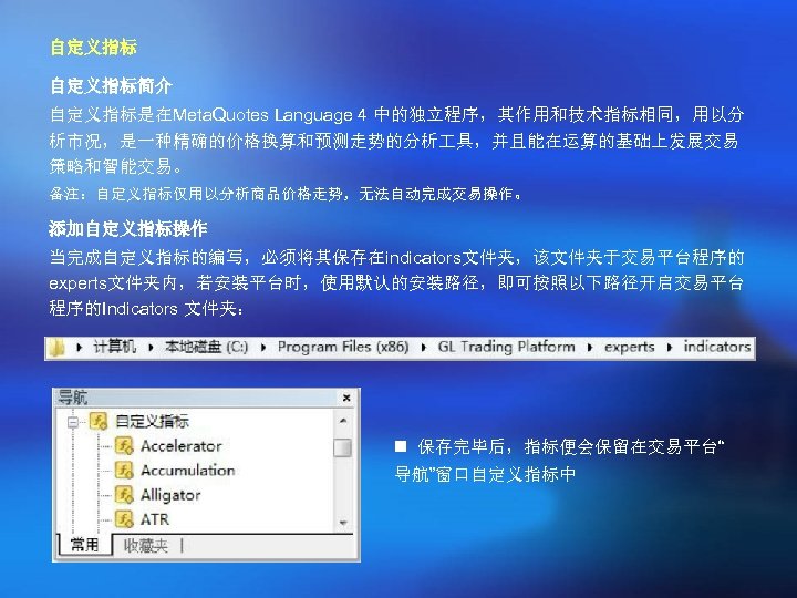 自定义指标简介 自定义指标是在Meta. Quotes Language 4 中的独立程序，其作用和技术指标相同，用以分 析市况，是一种精确的价格换算和预测走势的分析 具，并且能在运算的基础上发展交易 策略和智能交易。 备注：自定义指标仅用以分析商品价格走势，无法自动完成交易操作。 添加自定义指标操作 当完成自定义指标的编写，必须将其保存在indicators文件夹，该文件夹于交易平台程序的 experts文件夹内，若安装平台时，使用默认的安装路径，即可按照以下路径开启交易平台 程序的Indicators