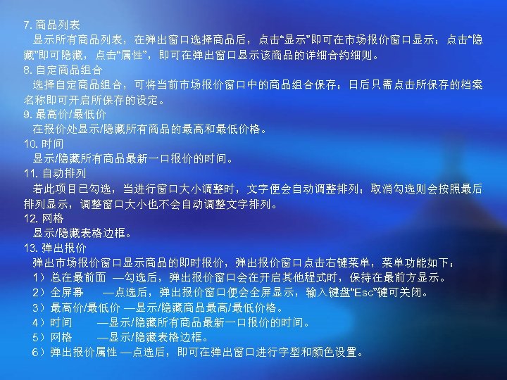 7. 商品列表 显示所有商品列表，在弹出窗口选择商品后，点击“显示”即可在市场报价窗口显示；点击“隐 藏”即可隐藏，点击“属性”，即可在弹出窗口显示该商品的详细合约细则。 8. 自定商品组合 选择自定商品组合，可将当前市场报价窗口中的商品组合保存；日后只需点击所保存的档案 名称即可开启所保存的设定。 9. 最高价/最低价 在报价处显示/隐藏所有商品的最高和最低价格。 10. 时间 显示/隐藏所有商品最新一口报价的时间。