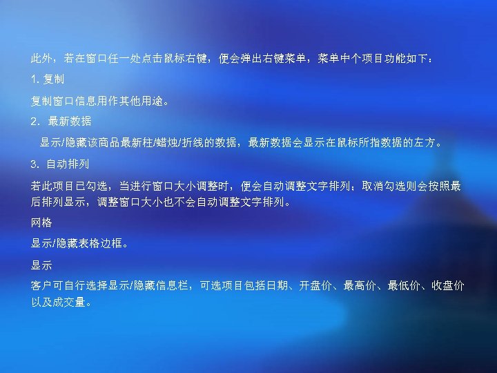 此外，若在窗口任一处点击鼠标右键，便会弹出右键菜单，菜单中个项目功能如下： 1. 复制 复制窗口信息用作其他用途。 2．最新数据 显示/隐藏该商品最新柱/蜡烛/折线的数据，最新数据会显示在鼠标所指数据的左方。 3. 自动排列 若此项目已勾选，当进行窗口大小调整时，便会自动调整文字排列；取消勾选则会按照最 后排列显示，调整窗口大小也不会自动调整文字排列。 网格 显示/隐藏表格边框。 显示 客户可自行选择显示/隐藏信息栏，可选项目包括日期、开盘价、最高价、最低价、收盘价