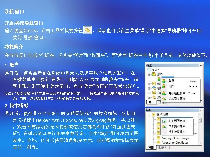 导航窗口 开启/关闭导航窗口 输入键盘Ctrl+N、点击 具栏快捷按钮 关闭“导航”窗口。 ，或者也可以在主菜单“显示”中选择“导航器”均可开启/ 功能简介 在导航窗口包括 2个标签，分别是“常用”和“收藏夹”；而“常用”标签中共有5个子目录，具体功能如下： 1. 账户 展开后，便会显示曾在系统中登录以及保存账户信息的账户。在 右键菜单中可执行“登录”、“删除”以及“添加到收藏夹”指令，而 双击账户则可弹出登录窗口，点击“登录”按钮即可登录该账户。