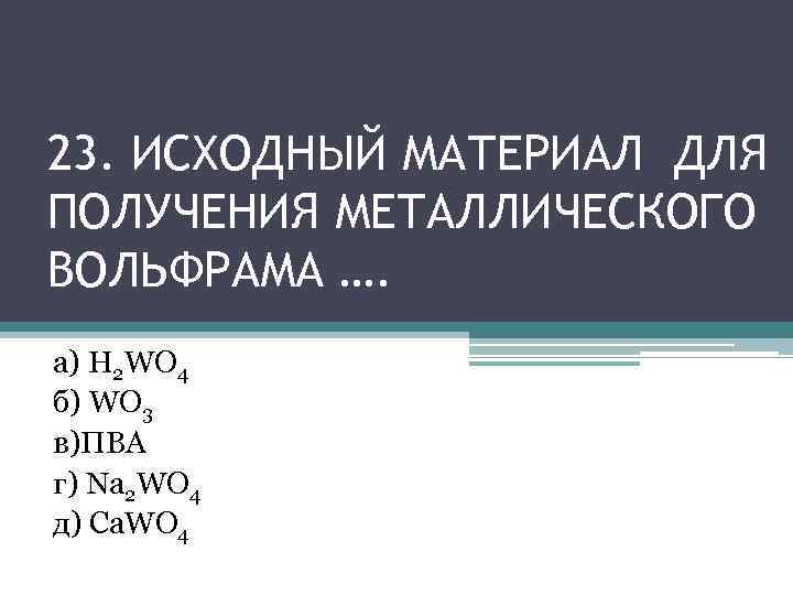 23. ИСХОДНЫЙ МАТЕРИАЛ ДЛЯ ПОЛУЧЕНИЯ МЕТАЛЛИЧЕСКОГО ВОЛЬФРАМА …. а) H 2 WO 4 б)