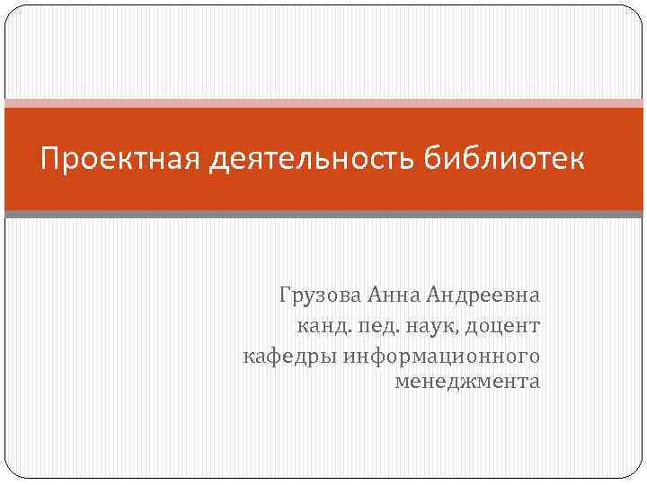 Проектная деятельность библиотек Грузова Анна Андреевна канд. пед. наук, доцент кафедры информационного менеджмента 