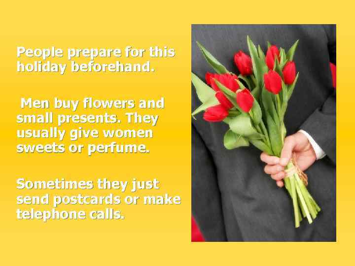 People prepare for this holiday beforehand. Men buy flowers and small presents. They usually