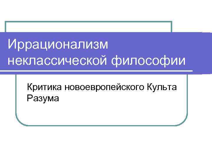 Иррационализм неклассической философии Критика новоевропейского Культа Разума 