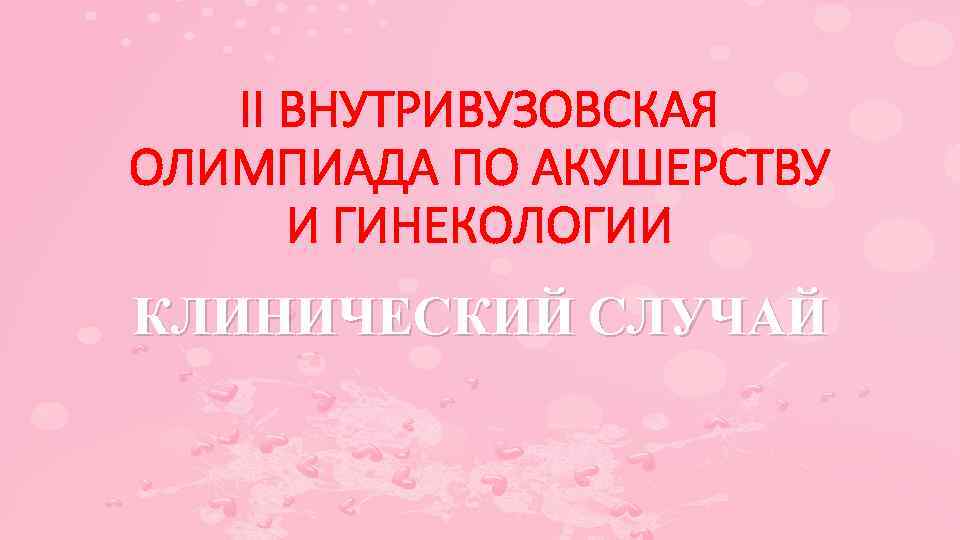II ВНУТРИВУЗОВСКАЯ ОЛИМПИАДА ПО АКУШЕРСТВУ И ГИНЕКОЛОГИИ КЛИНИЧЕСКИЙ СЛУЧАЙ 