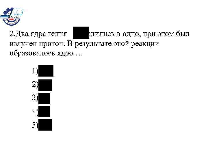 2. Два ядра гелия слились в одно, при этом был излучен протон. В результате