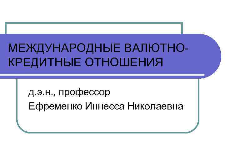 МЕЖДУНАРОДНЫЕ ВАЛЮТНО КРЕДИТНЫЕ ОТНОШЕНИЯ д. э. н. , профессор Ефременко Иннесса Николаевна 