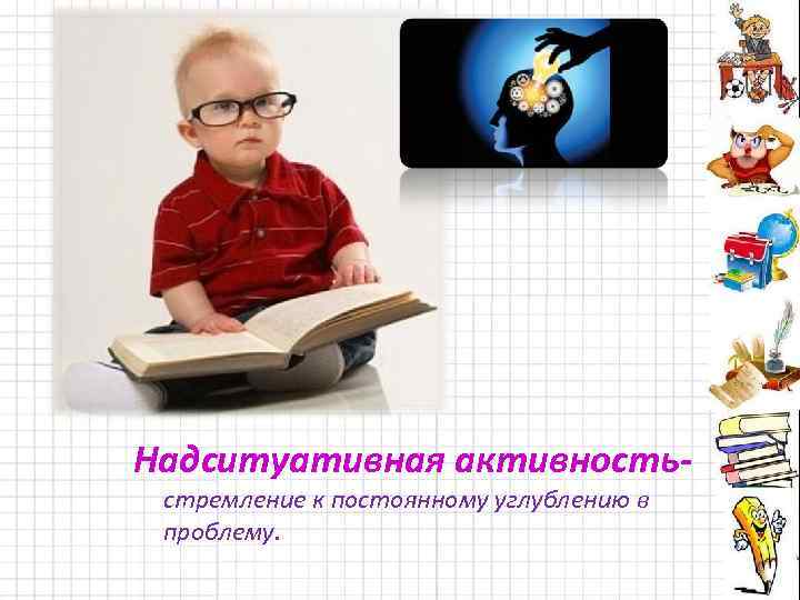 Надситуативная активностьстремление к постоянному углублению в проблему. 