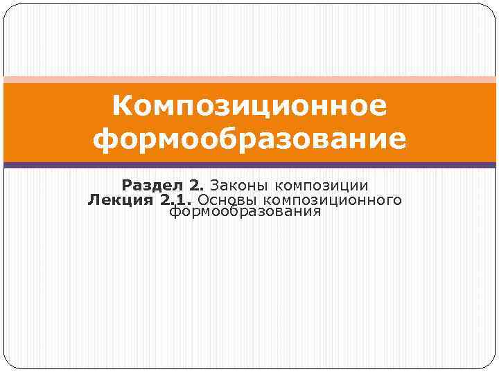 Композиционное формообразование Раздел 2. Законы композиции Лекция 2. 1. Основы композиционного формообразования 