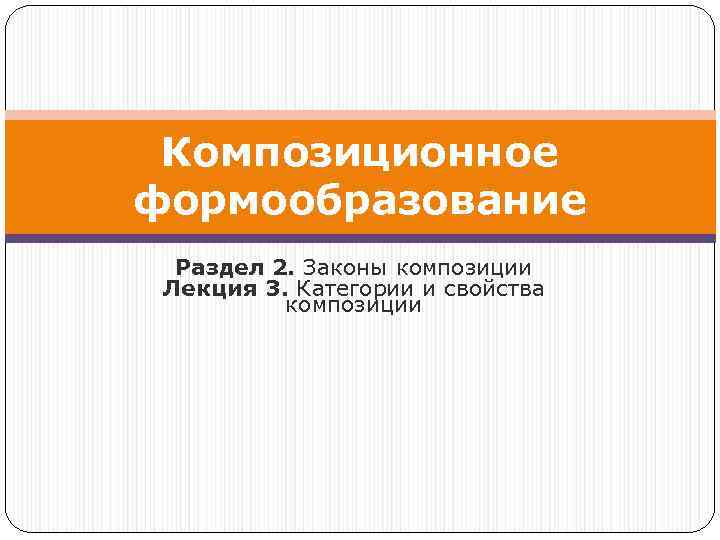 Композиционное формообразование Раздел 2. Законы композиции Лекция 3. Категории и свойства композиции 