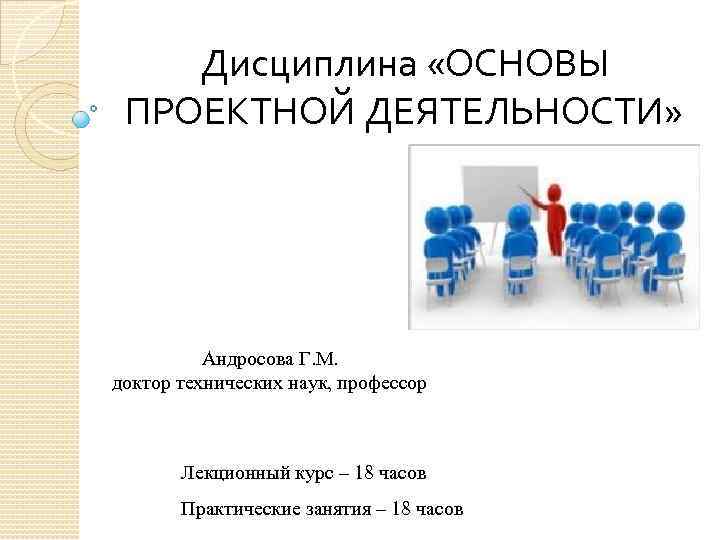 Дисциплина «ОСНОВЫ ПРОЕКТНОЙ ДЕЯТЕЛЬНОСТИ» Андросова Г. М. доктор технических наук, профессор Лекционный курс –