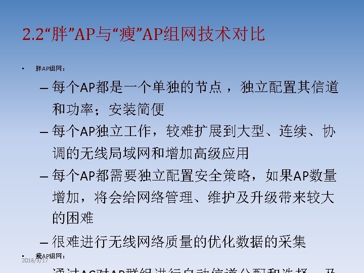 2. 2“胖”AP与“瘦”AP组网技术对比 • 胖AP组网： – 每个AP都是一个单独的节点 ，独立配置其信道 和功率；安装简便 – 每个AP独立 作，较难扩展到大型、连续、协 调的无线局域网和增加高级应用 – 每个AP都需要独立配置安全策略，如果AP数量