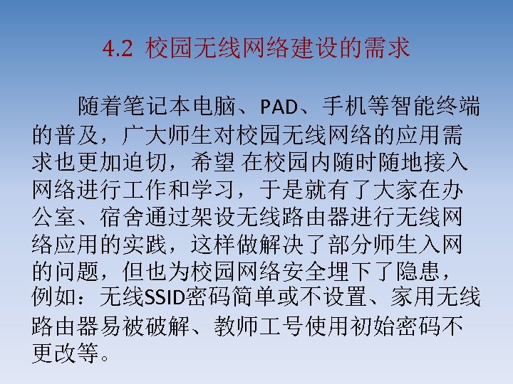 4. 2 校园无线网络建设的需求 随着笔记本电脑、PAD、手机等智能终端 的普及，广大师生对校园无线网络的应用需 求也更加迫切，希望 在校园内随时随地接入 网络进行 作和学习，于是就有了大家在办 公室、宿舍通过架设无线路由器进行无线网 络应用的实践，这样做解决了部分师生入网 的问题，但也为校园网络安全埋下了隐患， 例如：无线SSID密码简单或不设置、家用无线 路由器易被破解、教师