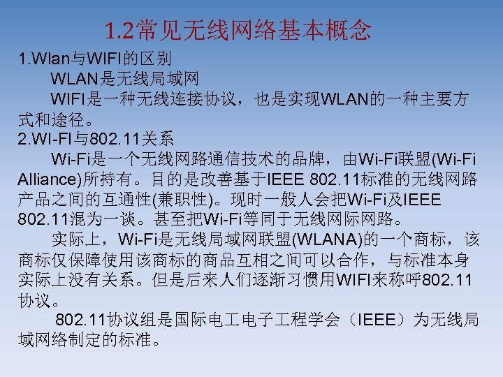 1. 2常见无线网络基本概念 1. Wlan与WIFI的区别 WLAN是无线局域网 WIFI是一种无线连接协议，也是实现WLAN的一种主要方 式和途径。 2. WI-FI与802. 11关系 　　Wi-Fi是一个无线网路通信技术的品牌，由Wi-Fi联盟(Wi-Fi Alliance)所持有。目的是改善基于IEEE 802. 11标准的无线网路