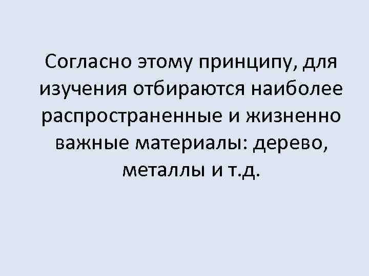 Согласно этому принципу, для изучения отбираются наиболее распространенные и жизненно важные материалы: дерево, металлы