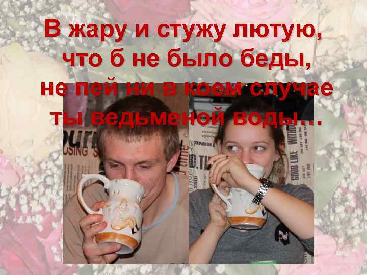 В жару и стужу лютую, что б не было беды, не пей ни в