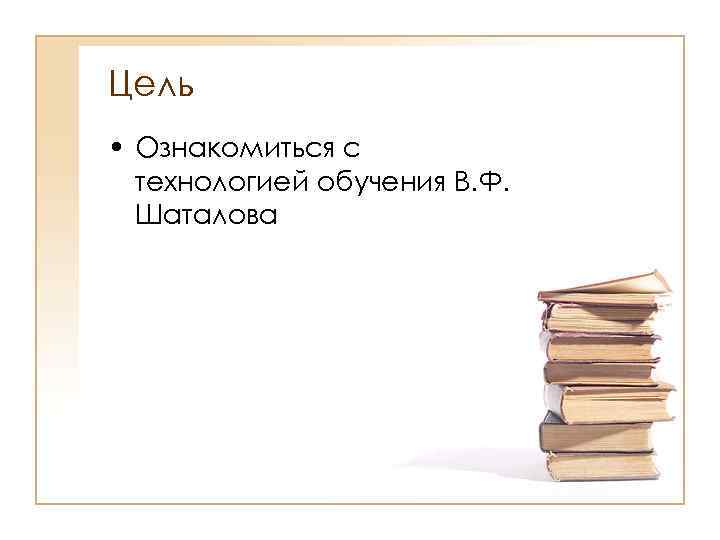 Цель • Ознакомиться с технологией обучения В. Ф. Шаталова 